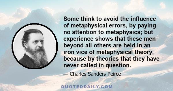 Some think to avoid the influence of metaphysical errors, by paying no attention to metaphysics; but experience shows that these men beyond all others are held in an iron vice of metaphysical theory, because by theories 