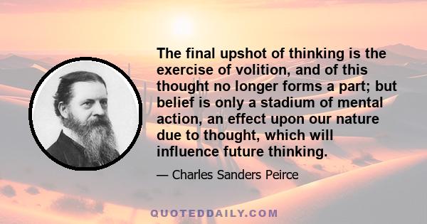 The final upshot of thinking is the exercise of volition, and of this thought no longer forms a part; but belief is only a stadium of mental action, an effect upon our nature due to thought, which will influence future