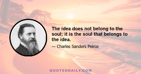 The idea does not belong to the soul; it is the soul that belongs to the idea.