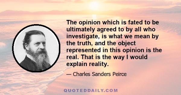 The opinion which is fated to be ultimately agreed to by all who investigate, is what we mean by the truth, and the object represented in this opinion is the real. That is the way I would explain reality.