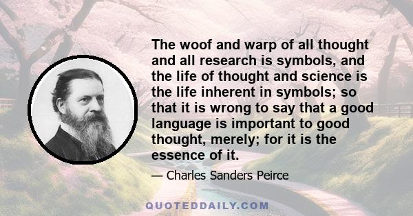 The woof and warp of all thought and all research is symbols, and the life of thought and science is the life inherent in symbols; so that it is wrong to say that a good language is important to good thought, merely;