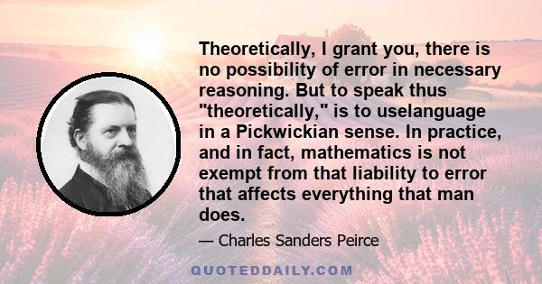 Theoretically, I grant you, there is no possibility of error in necessary reasoning. But to speak thus theoretically, is to uselanguage in a Pickwickian sense. In practice, and in fact, mathematics is not exempt from