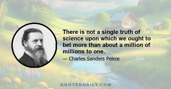 There is not a single truth of science upon which we ought to bet more than about a million of millions to one.