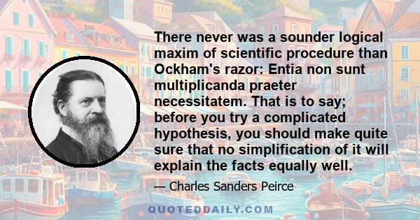 There never was a sounder logical maxim of scientific procedure than Ockham's razor: Entia non sunt multiplicanda praeter necessitatem. That is to say; before you try a complicated hypothesis, you should make quite sure 