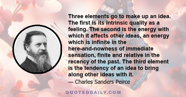 Three elements go to make up an idea. The first is its intrinsic quality as a feeling. The second is the energy with which it affects other ideas, an energy which is infinite in the here-and-nowness of immediate