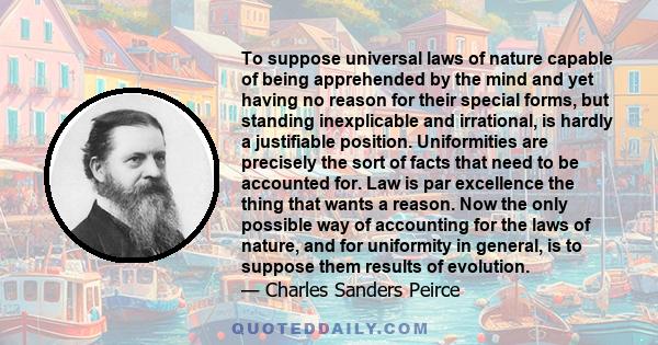 To suppose universal laws of nature capable of being apprehended by the mind and yet having no reason for their special forms, but standing inexplicable and irrational, is hardly a justifiable position. Uniformities are 