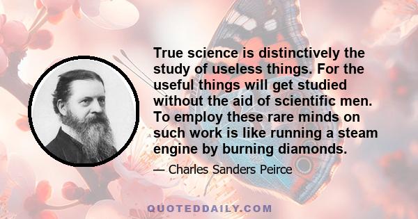 True science is distinctively the study of useless things. For the useful things will get studied without the aid of scientific men. To employ these rare minds on such work is like running a steam engine by burning