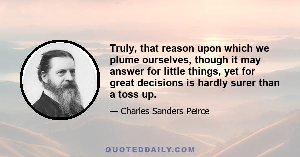 Truly, that reason upon which we plume ourselves, though it may answer for little things, yet for great decisions is hardly surer than a toss up.