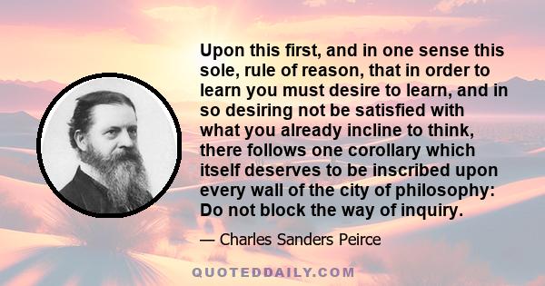 Upon this first, and in one sense this sole, rule of reason, that in order to learn you must desire to learn, and in so desiring not be satisfied with what you already incline to think, there follows one corollary which 