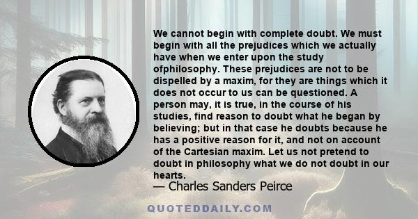 We cannot begin with complete doubt. We must begin with all the prejudices which we actually have when we enter upon the study ofphilosophy. These prejudices are not to be dispelled by a maxim, for they are things which 