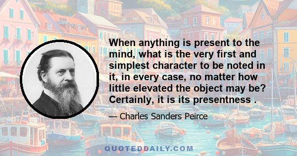 When anything is present to the mind, what is the very first and simplest character to be noted in it, in every case, no matter how little elevated the object may be? Certainly, it is its presentness .