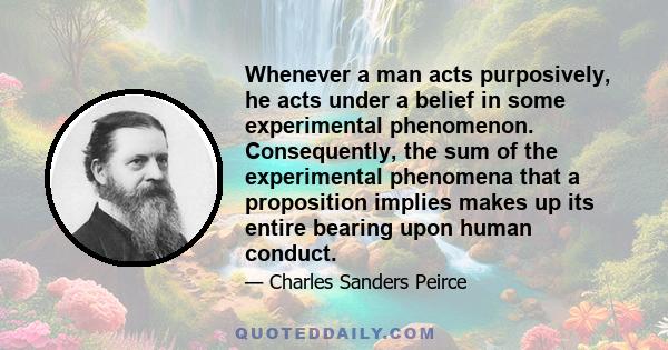 Whenever a man acts purposively, he acts under a belief in some experimental phenomenon. Consequently, the sum of the experimental phenomena that a proposition implies makes up its entire bearing upon human conduct.