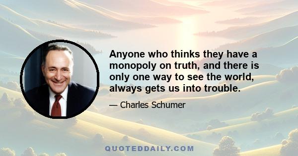 Anyone who thinks they have a monopoly on truth, and there is only one way to see the world, always gets us into trouble.