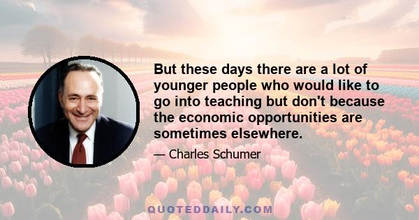 But these days there are a lot of younger people who would like to go into teaching but don't because the economic opportunities are sometimes elsewhere.