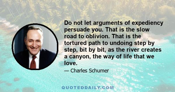 Do not let arguments of expediency persuade you. That is the slow road to oblivion. That is the tortured path to undoing step by step, bit by bit, as the river creates a canyon, the way of life that we love.