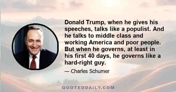 Donald Trump, when he gives his speeches, talks like a populist. And he talks to middle class and working America and poor people. But when he governs, at least in his first 40 days, he governs like a hard-right guy.