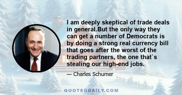 I am deeply skeptical of trade deals in general.But the only way they can get a number of Democrats is by doing a strong real currency bill that goes after the worst of the trading partners, the one that`s stealing our