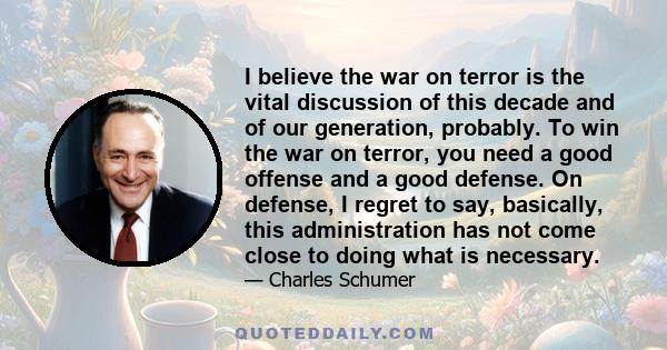 I believe the war on terror is the vital discussion of this decade and of our generation, probably. To win the war on terror, you need a good offense and a good defense. On defense, I regret to say, basically, this