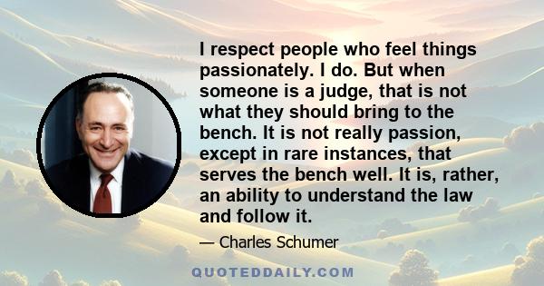 I respect people who feel things passionately. I do. But when someone is a judge, that is not what they should bring to the bench. It is not really passion, except in rare instances, that serves the bench well. It is,