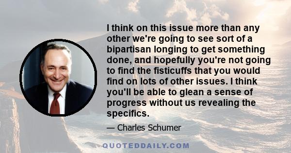 I think on this issue more than any other we're going to see sort of a bipartisan longing to get something done, and hopefully you're not going to find the fisticuffs that you would find on lots of other issues. I think 