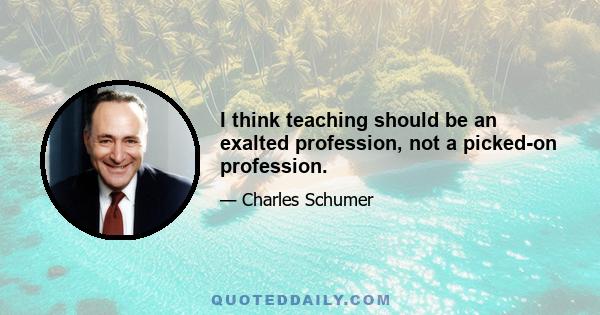 I think teaching should be an exalted profession, not a picked-on profession.