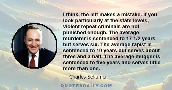 I think, the left makes a mistake. If you look particularly at the state levels, violent repeat criminals are not punished enough. The average murderer is sentenced to 17 1/2 years but serves six. The average rapist is