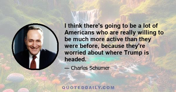 I think there's going to be a lot of Americans who are really willing to be much more active than they were before, because they're worried about where Trump is headed.