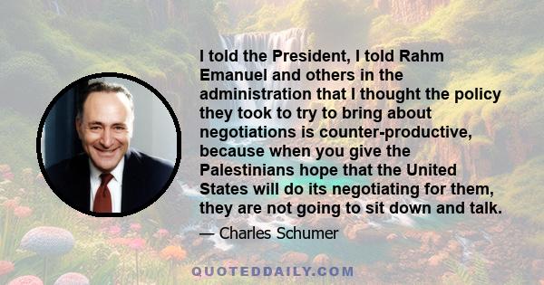 I told the President, I told Rahm Emanuel and others in the administration that I thought the policy they took to try to bring about negotiations is counter-productive, because when you give the Palestinians hope that