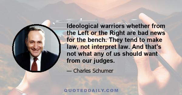 Ideological warriors whether from the Left or the Right are bad news for the bench. They tend to make law, not interpret law. And that's not what any of us should want from our judges.