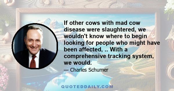 If other cows with mad cow disease were slaughtered, we wouldn't know where to begin looking for people who might have been affected, .. With a comprehensive tracking system, we would.