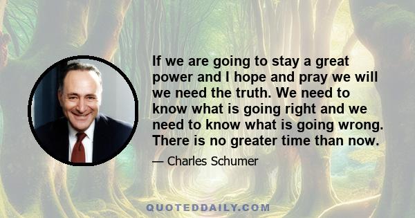 If we are going to stay a great power and I hope and pray we will we need the truth. We need to know what is going right and we need to know what is going wrong. There is no greater time than now.