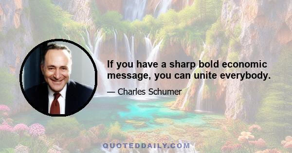 If you have a sharp bold economic message, you can unite everybody.