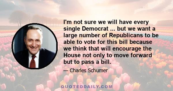 I'm not sure we will have every single Democrat ... but we want a large number of Republicans to be able to vote for this bill because we think that will encourage the House not only to move forward but to pass a bill.