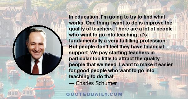 In education, I'm going to try to find what works. One thing I want to do is improve the quality of teachers. There are a lot of people who want to go into teaching; it's fundamentally a very fulfilling profession. But