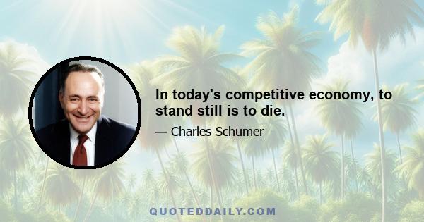 In today's competitive economy, to stand still is to die.