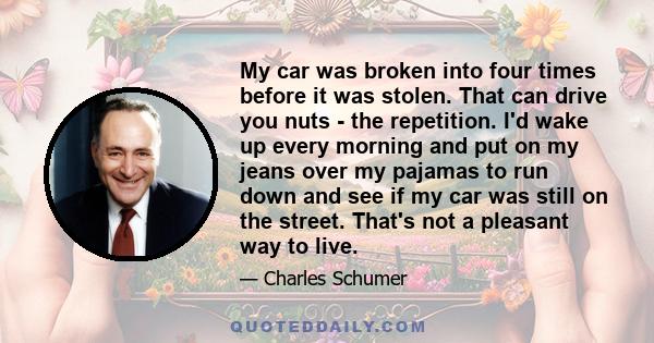 My car was broken into four times before it was stolen. That can drive you nuts - the repetition. I'd wake up every morning and put on my jeans over my pajamas to run down and see if my car was still on the street.