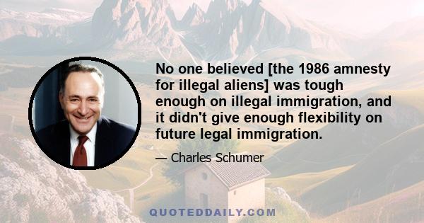 No one believed [the 1986 amnesty for illegal aliens] was tough enough on illegal immigration, and it didn't give enough flexibility on future legal immigration.