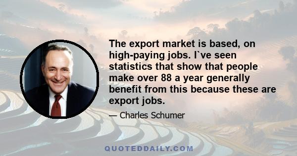 The export market is based, on high-paying jobs. I`ve seen statistics that show that people make over 88 a year generally benefit from this because these are export jobs.