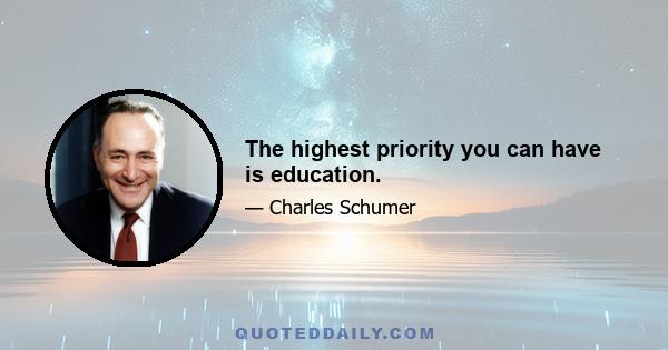 The highest priority you can have is education.