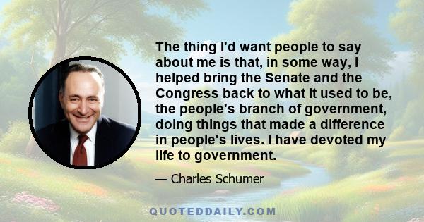 The thing I'd want people to say about me is that, in some way, I helped bring the Senate and the Congress back to what it used to be, the people's branch of government, doing things that made a difference in people's