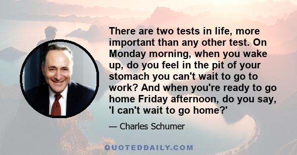 There are two tests in life, more important than any other test. On Monday morning, when you wake up, do you feel in the pit of your stomach you can't wait to go to work? And when you're ready to go home Friday