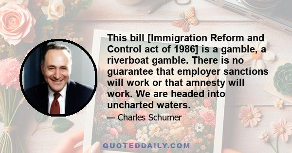 This bill [Immigration Reform and Control act of 1986] is a gamble, a riverboat gamble. There is no guarantee that employer sanctions will work or that amnesty will work. We are headed into uncharted waters.