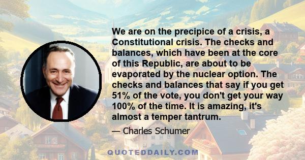 We are on the precipice of a crisis, a Constitutional crisis. The checks and balances, which have been at the core of this Republic, are about to be evaporated by the nuclear option. The checks and balances that say if