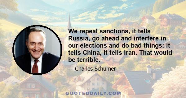 We repeal sanctions, it tells Russia, go ahead and interfere in our elections and do bad things; it tells China, it tells Iran. That would be terrible.