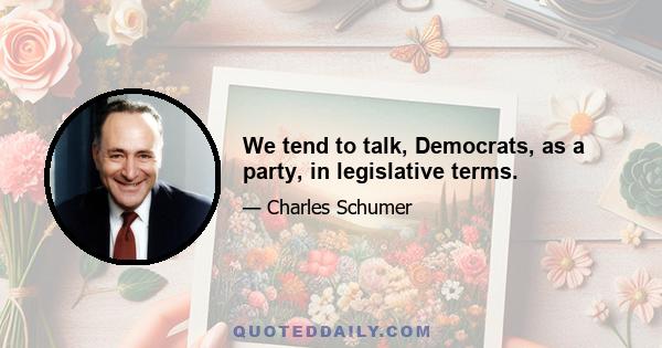 We tend to talk, Democrats, as a party, in legislative terms.