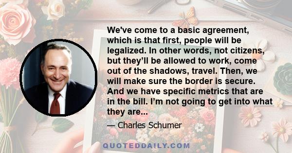 We've come to a basic agreement, which is that first, people will be legalized. In other words, not citizens, but they’ll be allowed to work, come out of the shadows, travel. Then, we will make sure the border is