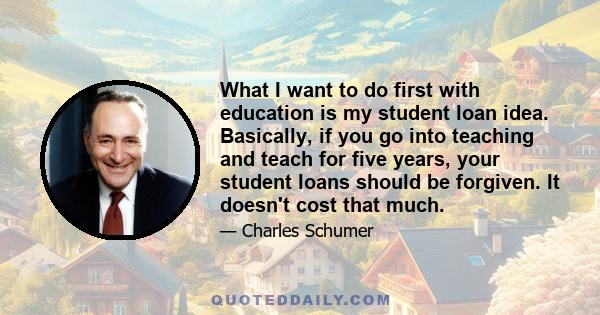 What I want to do first with education is my student loan idea. Basically, if you go into teaching and teach for five years, your student loans should be forgiven. It doesn't cost that much.