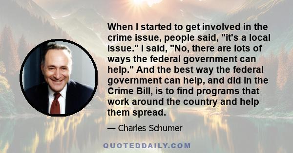 When I started to get involved in the crime issue, people said, it's a local issue. I said, No, there are lots of ways the federal government can help. And the best way the federal government can help, and did in the