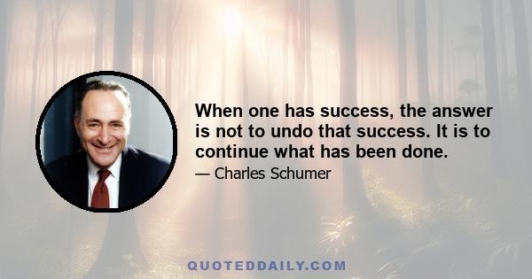 When one has success, the answer is not to undo that success. It is to continue what has been done.