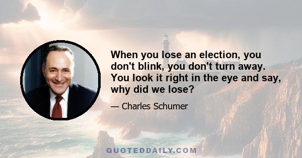 When you lose an election, you don't blink, you don't turn away. You look it right in the eye and say, why did we lose?